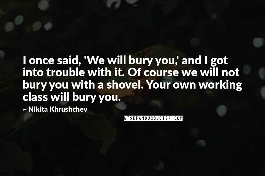 Nikita Khrushchev Quotes: I once said, 'We will bury you,' and I got into trouble with it. Of course we will not bury you with a shovel. Your own working class will bury you.