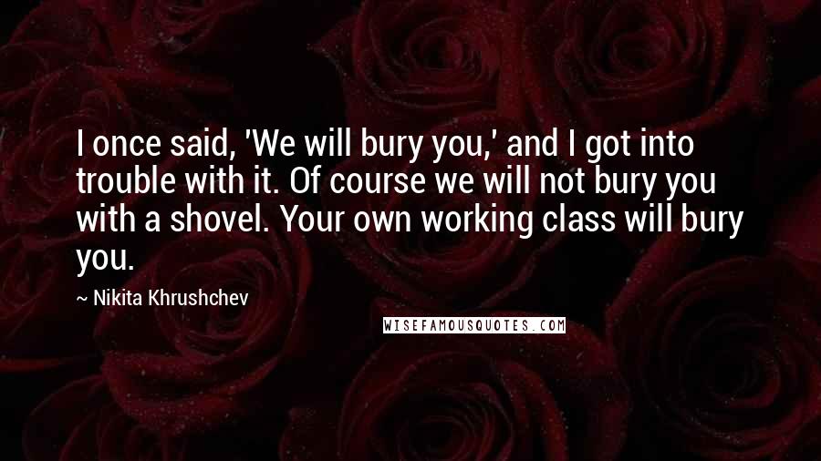 Nikita Khrushchev Quotes: I once said, 'We will bury you,' and I got into trouble with it. Of course we will not bury you with a shovel. Your own working class will bury you.