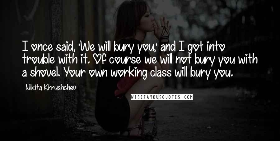 Nikita Khrushchev Quotes: I once said, 'We will bury you,' and I got into trouble with it. Of course we will not bury you with a shovel. Your own working class will bury you.