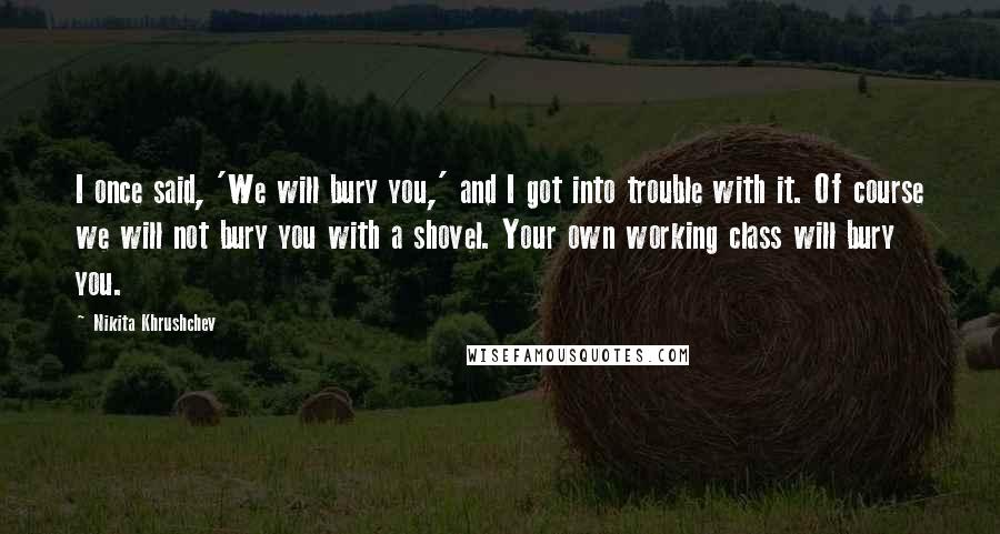 Nikita Khrushchev Quotes: I once said, 'We will bury you,' and I got into trouble with it. Of course we will not bury you with a shovel. Your own working class will bury you.