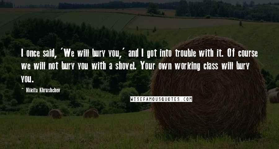 Nikita Khrushchev Quotes: I once said, 'We will bury you,' and I got into trouble with it. Of course we will not bury you with a shovel. Your own working class will bury you.