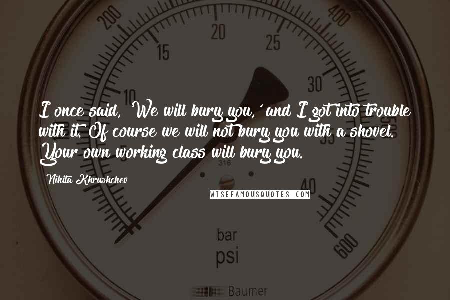 Nikita Khrushchev Quotes: I once said, 'We will bury you,' and I got into trouble with it. Of course we will not bury you with a shovel. Your own working class will bury you.