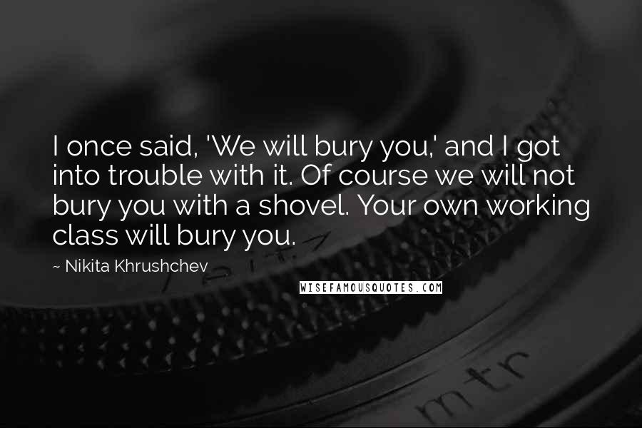 Nikita Khrushchev Quotes: I once said, 'We will bury you,' and I got into trouble with it. Of course we will not bury you with a shovel. Your own working class will bury you.