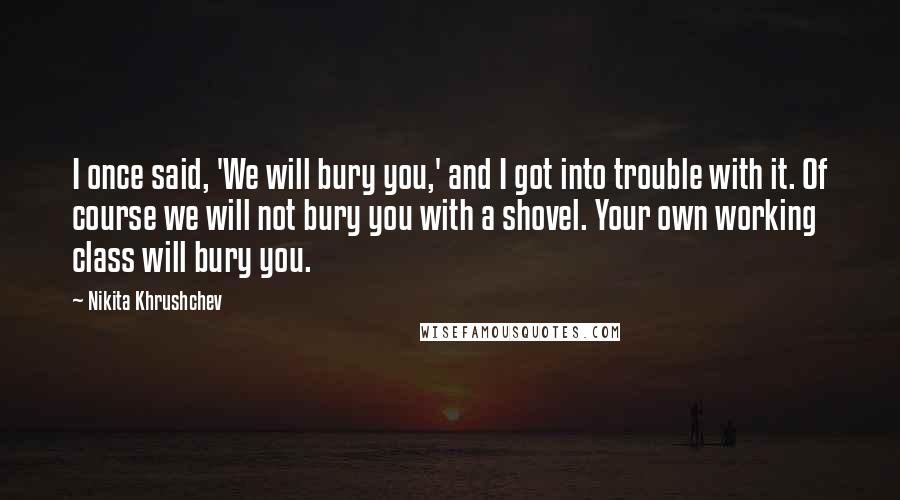 Nikita Khrushchev Quotes: I once said, 'We will bury you,' and I got into trouble with it. Of course we will not bury you with a shovel. Your own working class will bury you.