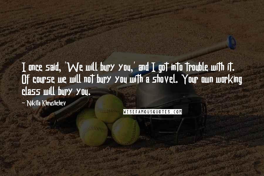 Nikita Khrushchev Quotes: I once said, 'We will bury you,' and I got into trouble with it. Of course we will not bury you with a shovel. Your own working class will bury you.
