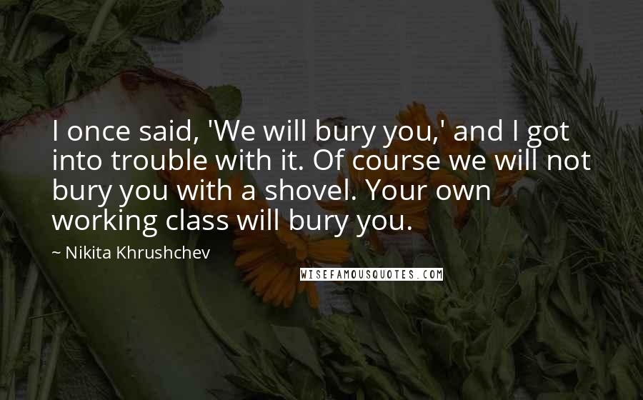 Nikita Khrushchev Quotes: I once said, 'We will bury you,' and I got into trouble with it. Of course we will not bury you with a shovel. Your own working class will bury you.