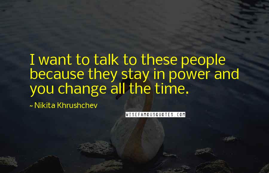 Nikita Khrushchev Quotes: I want to talk to these people because they stay in power and you change all the time.