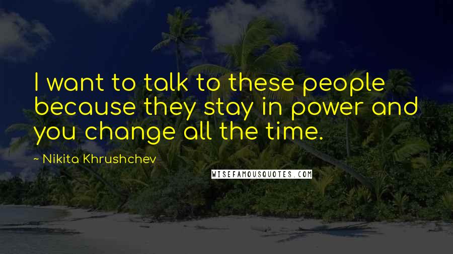 Nikita Khrushchev Quotes: I want to talk to these people because they stay in power and you change all the time.