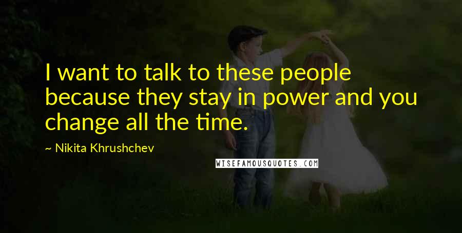 Nikita Khrushchev Quotes: I want to talk to these people because they stay in power and you change all the time.