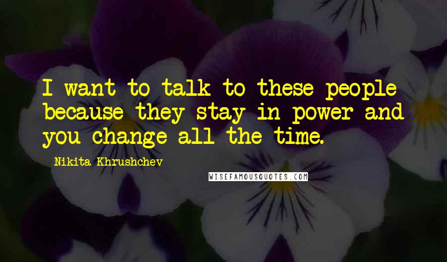 Nikita Khrushchev Quotes: I want to talk to these people because they stay in power and you change all the time.