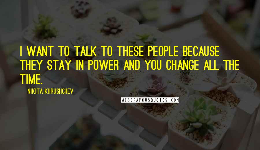 Nikita Khrushchev Quotes: I want to talk to these people because they stay in power and you change all the time.