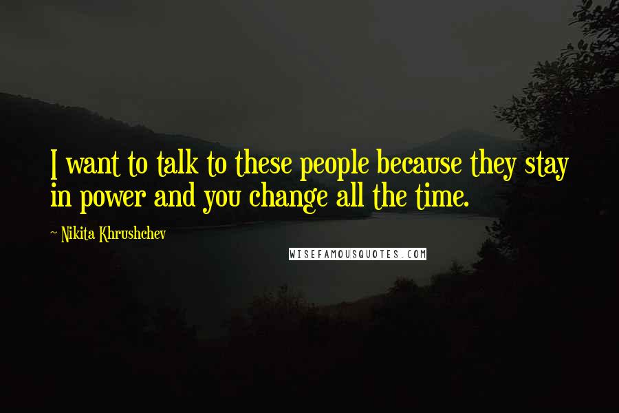 Nikita Khrushchev Quotes: I want to talk to these people because they stay in power and you change all the time.