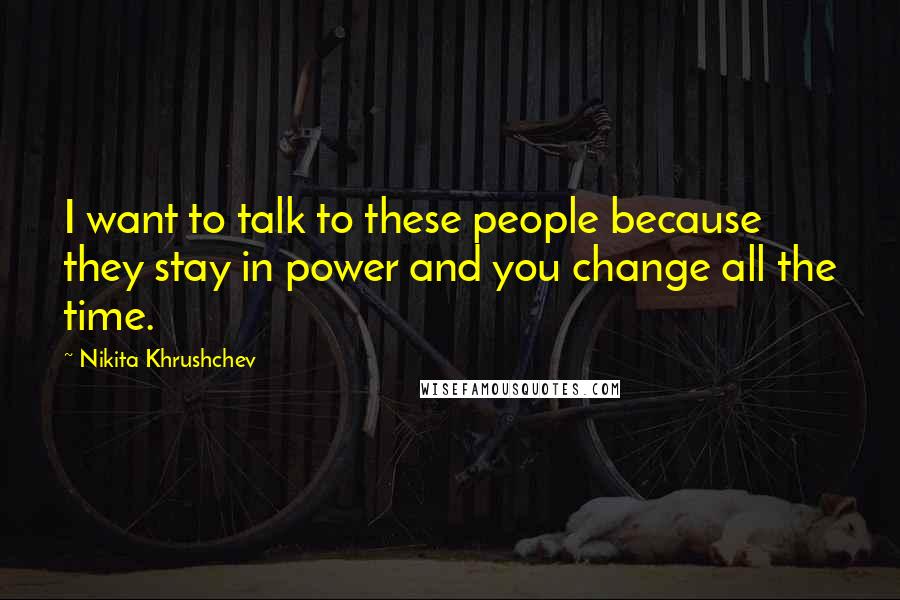 Nikita Khrushchev Quotes: I want to talk to these people because they stay in power and you change all the time.