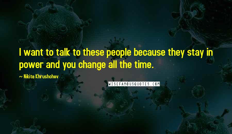 Nikita Khrushchev Quotes: I want to talk to these people because they stay in power and you change all the time.