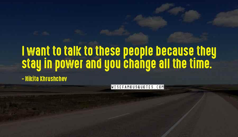 Nikita Khrushchev Quotes: I want to talk to these people because they stay in power and you change all the time.