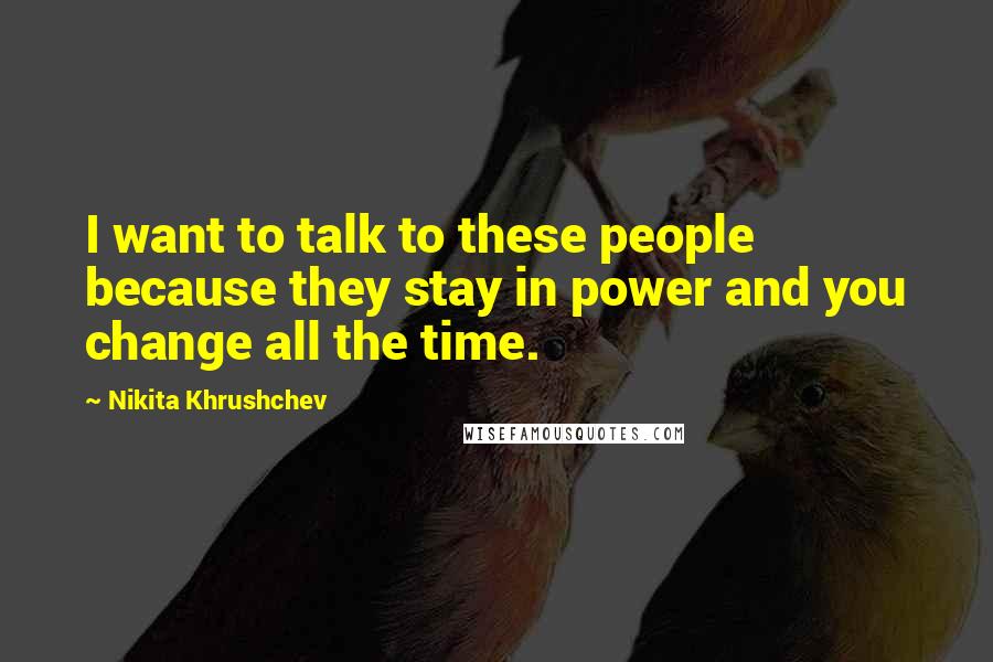 Nikita Khrushchev Quotes: I want to talk to these people because they stay in power and you change all the time.