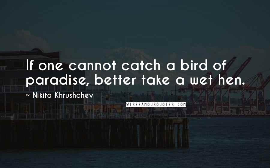 Nikita Khrushchev Quotes: If one cannot catch a bird of paradise, better take a wet hen.