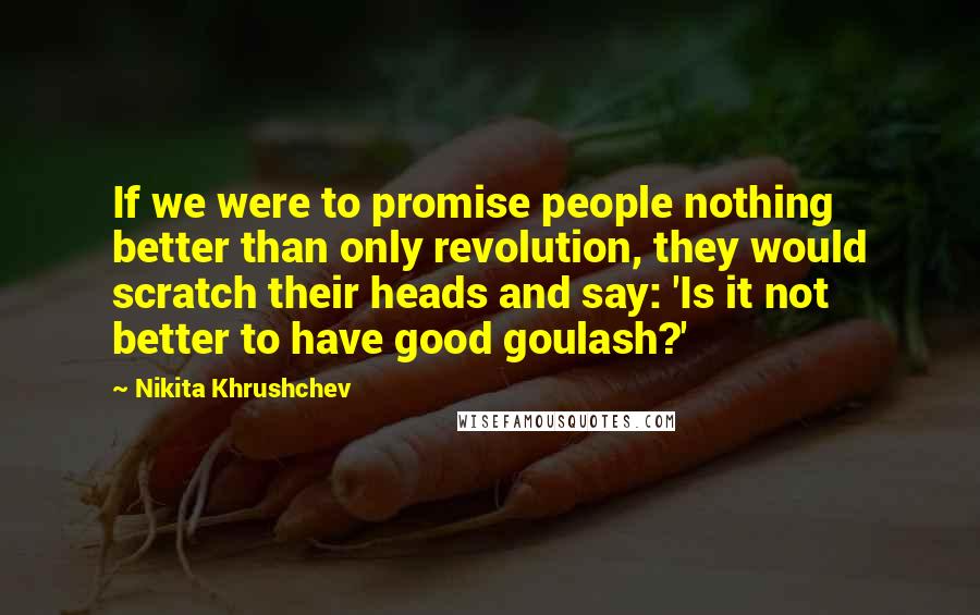 Nikita Khrushchev Quotes: If we were to promise people nothing better than only revolution, they would scratch their heads and say: 'Is it not better to have good goulash?'
