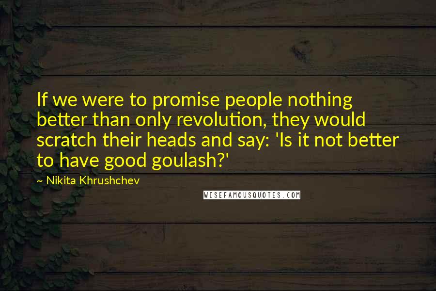 Nikita Khrushchev Quotes: If we were to promise people nothing better than only revolution, they would scratch their heads and say: 'Is it not better to have good goulash?'