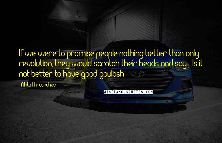 Nikita Khrushchev Quotes: If we were to promise people nothing better than only revolution, they would scratch their heads and say: 'Is it not better to have good goulash?'
