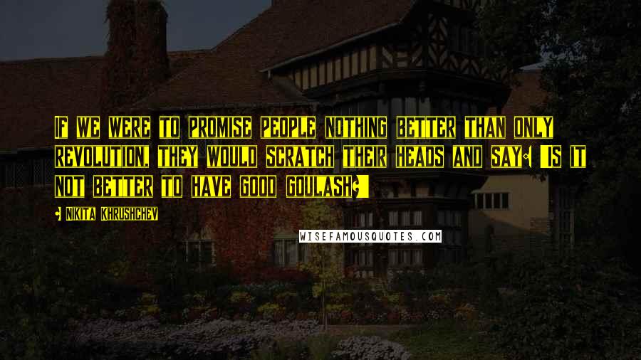 Nikita Khrushchev Quotes: If we were to promise people nothing better than only revolution, they would scratch their heads and say: 'Is it not better to have good goulash?'