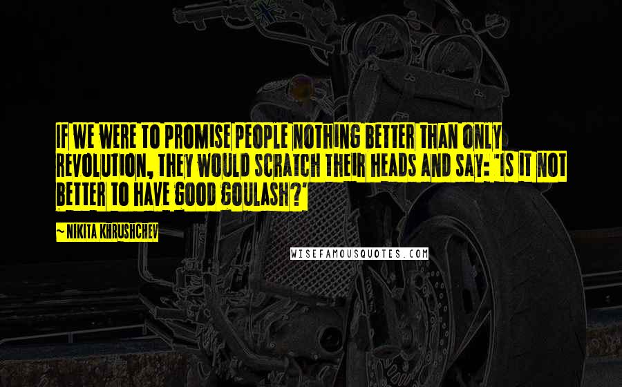 Nikita Khrushchev Quotes: If we were to promise people nothing better than only revolution, they would scratch their heads and say: 'Is it not better to have good goulash?'