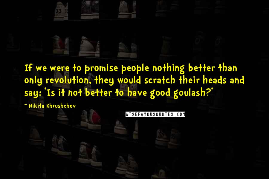 Nikita Khrushchev Quotes: If we were to promise people nothing better than only revolution, they would scratch their heads and say: 'Is it not better to have good goulash?'