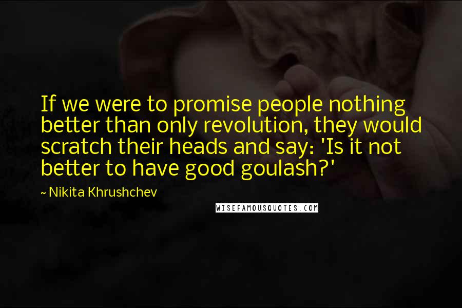 Nikita Khrushchev Quotes: If we were to promise people nothing better than only revolution, they would scratch their heads and say: 'Is it not better to have good goulash?'