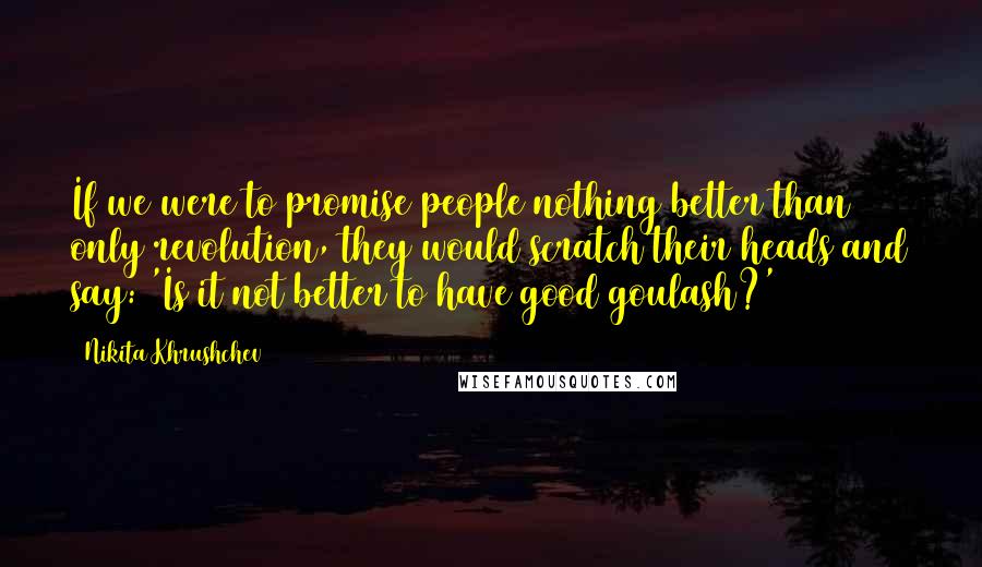 Nikita Khrushchev Quotes: If we were to promise people nothing better than only revolution, they would scratch their heads and say: 'Is it not better to have good goulash?'