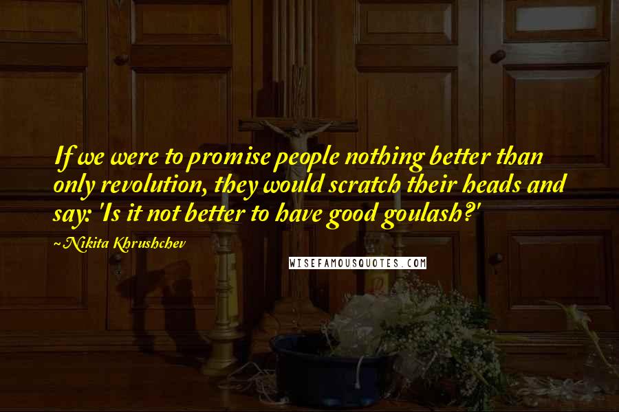 Nikita Khrushchev Quotes: If we were to promise people nothing better than only revolution, they would scratch their heads and say: 'Is it not better to have good goulash?'