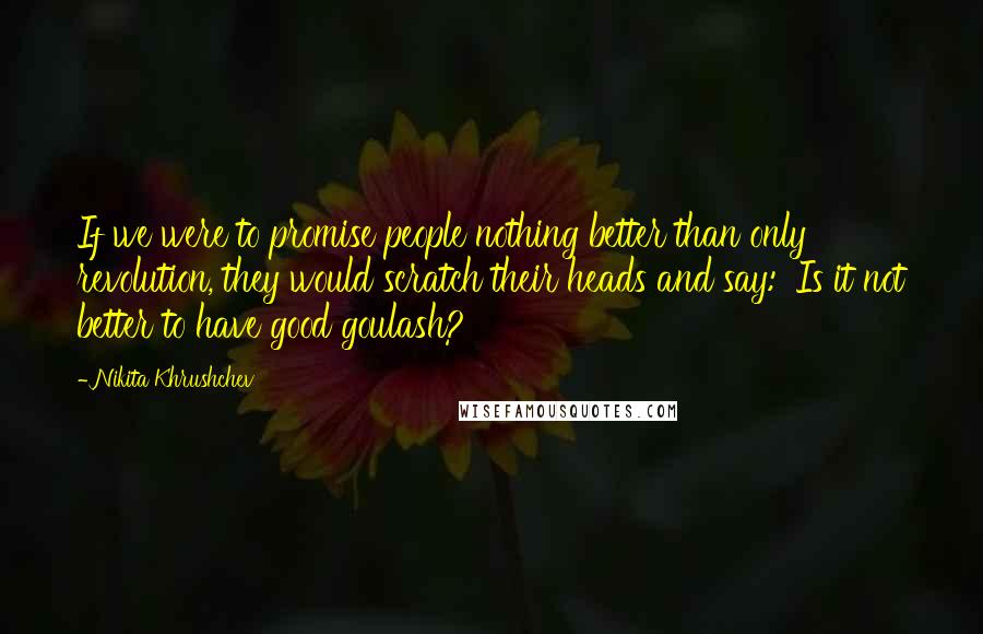 Nikita Khrushchev Quotes: If we were to promise people nothing better than only revolution, they would scratch their heads and say: 'Is it not better to have good goulash?'