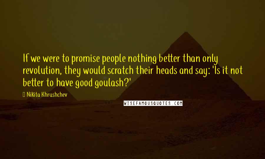 Nikita Khrushchev Quotes: If we were to promise people nothing better than only revolution, they would scratch their heads and say: 'Is it not better to have good goulash?'