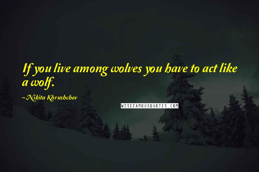 Nikita Khrushchev Quotes: If you live among wolves you have to act like a wolf.