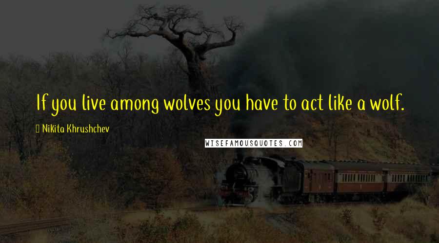 Nikita Khrushchev Quotes: If you live among wolves you have to act like a wolf.