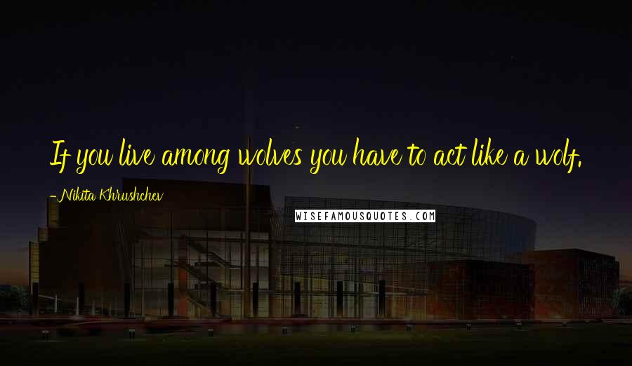 Nikita Khrushchev Quotes: If you live among wolves you have to act like a wolf.