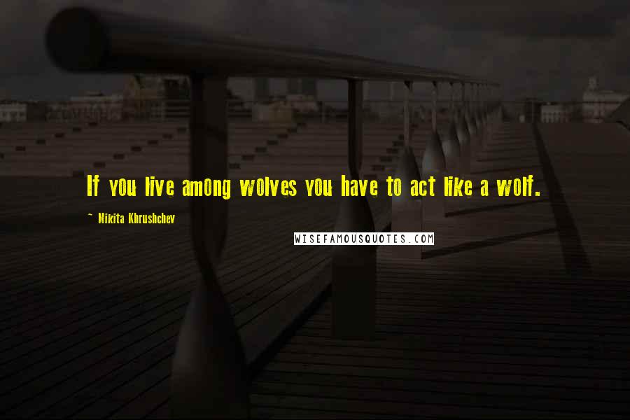 Nikita Khrushchev Quotes: If you live among wolves you have to act like a wolf.