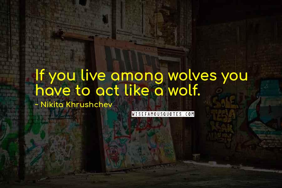Nikita Khrushchev Quotes: If you live among wolves you have to act like a wolf.