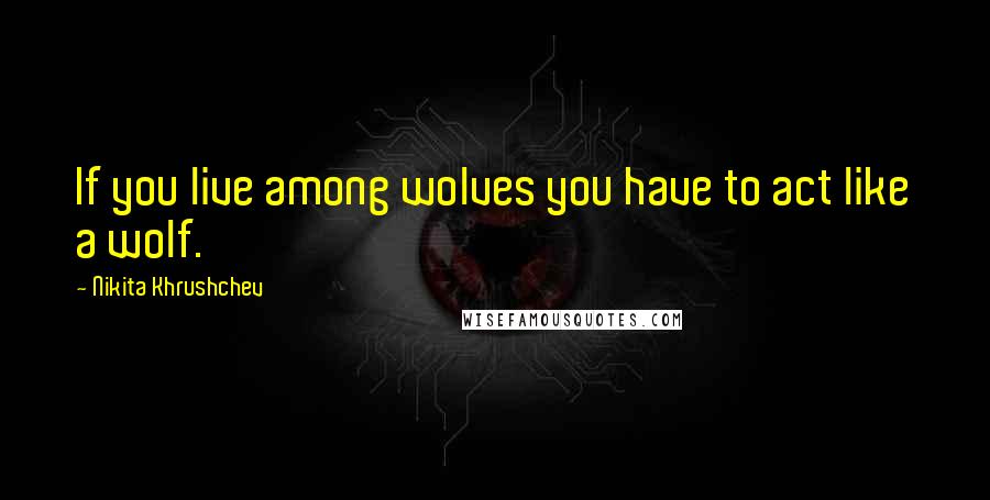 Nikita Khrushchev Quotes: If you live among wolves you have to act like a wolf.