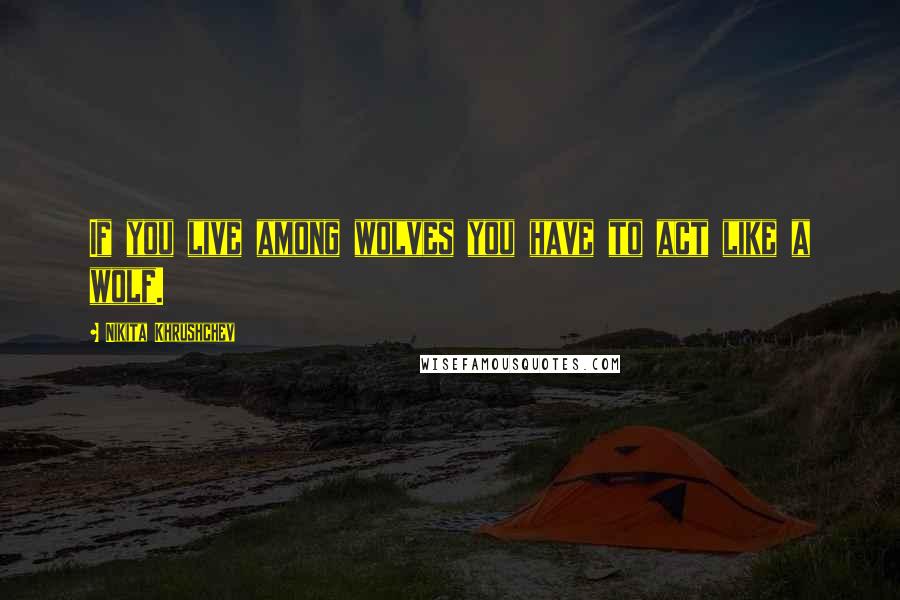 Nikita Khrushchev Quotes: If you live among wolves you have to act like a wolf.