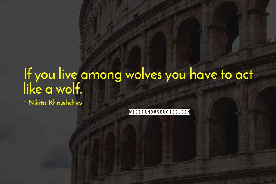 Nikita Khrushchev Quotes: If you live among wolves you have to act like a wolf.