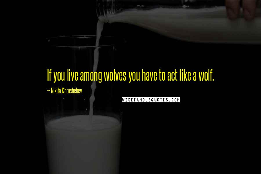 Nikita Khrushchev Quotes: If you live among wolves you have to act like a wolf.