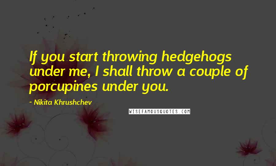 Nikita Khrushchev Quotes: If you start throwing hedgehogs under me, I shall throw a couple of porcupines under you.