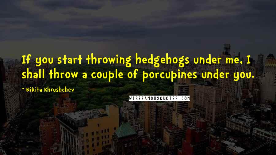 Nikita Khrushchev Quotes: If you start throwing hedgehogs under me, I shall throw a couple of porcupines under you.