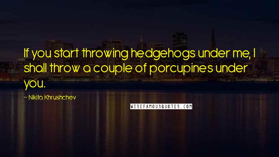 Nikita Khrushchev Quotes: If you start throwing hedgehogs under me, I shall throw a couple of porcupines under you.