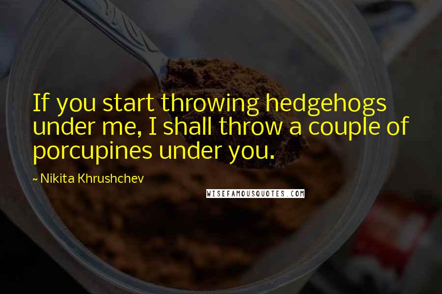 Nikita Khrushchev Quotes: If you start throwing hedgehogs under me, I shall throw a couple of porcupines under you.