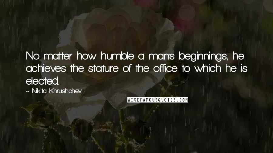 Nikita Khrushchev Quotes: No matter how humble a man's beginnings, he achieves the stature of the office to which he is elected.