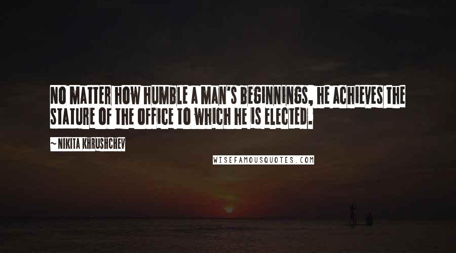 Nikita Khrushchev Quotes: No matter how humble a man's beginnings, he achieves the stature of the office to which he is elected.