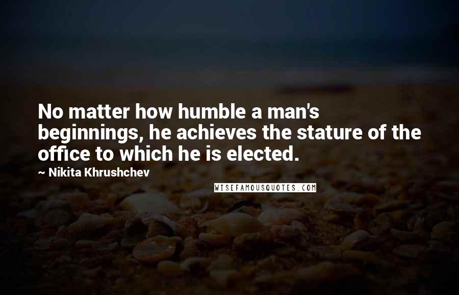 Nikita Khrushchev Quotes: No matter how humble a man's beginnings, he achieves the stature of the office to which he is elected.