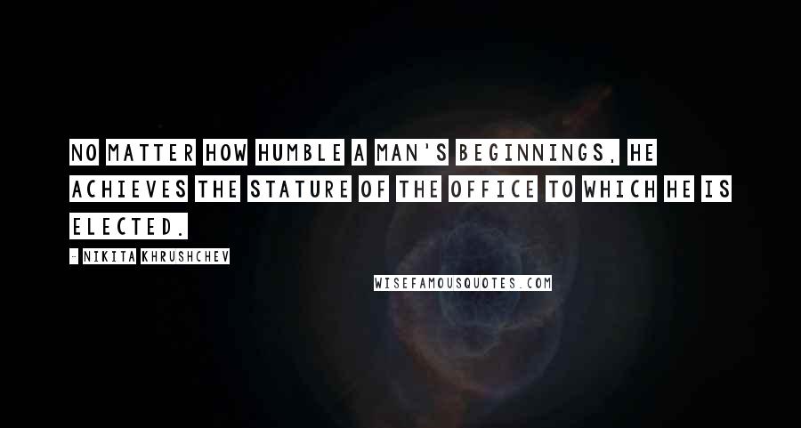 Nikita Khrushchev Quotes: No matter how humble a man's beginnings, he achieves the stature of the office to which he is elected.