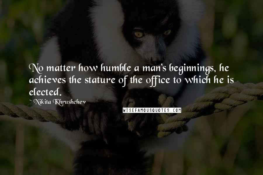 Nikita Khrushchev Quotes: No matter how humble a man's beginnings, he achieves the stature of the office to which he is elected.